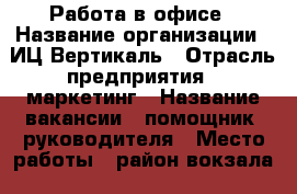 Работа в офисе › Название организации ­ ИЦ Вертикаль › Отрасль предприятия ­ маркетинг › Название вакансии ­ помощник  руководителя › Место работы ­ район вокзала › Подчинение ­ директору › Возраст от ­ 18 › Возраст до ­ 65 - Алтай респ., Горно-Алтайск г. Работа » Вакансии   . Алтай респ.,Горно-Алтайск г.